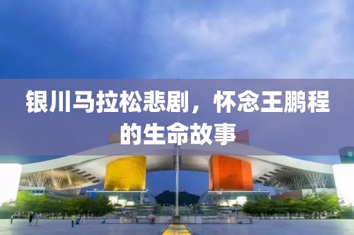 银川马拉松悲剧，怀念王鹏程的生命故事