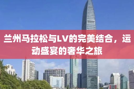 兰州马拉松与LV的完美结合，运动盛宴的奢华之旅