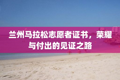 兰州马拉松志愿者证书，荣耀与付出的见证之路