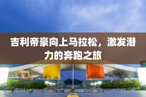吉利帝豪向上马拉松，激发潜力的奔跑之旅
