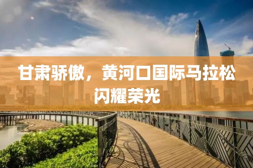 甘肃骄傲，黄河口国际马拉松闪耀荣光