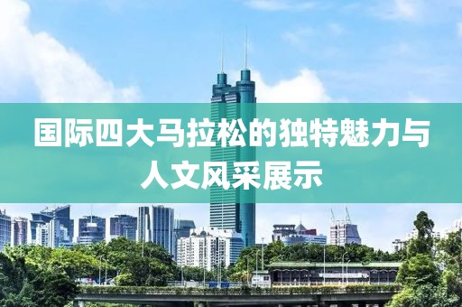 国际四大马拉松的独特魅力与人文风采展示