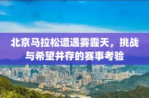 北京马拉松遭遇雾霾天，挑战与希望并存的赛事考验