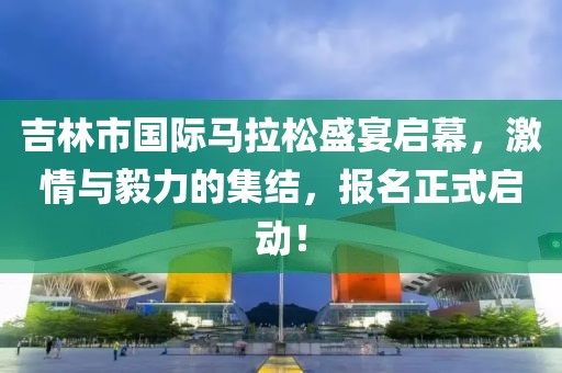 吉林市国际马拉松盛宴启幕，激情与毅力的集结，报名正式启动！