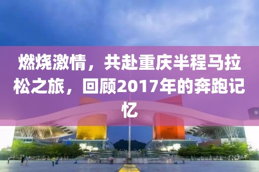燃烧激情，共赴重庆半程马拉松之旅，回顾2017年的奔跑记忆