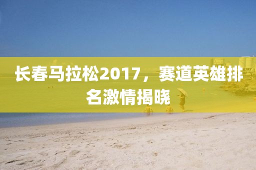 长春马拉松2017，赛道英雄排名激情揭晓