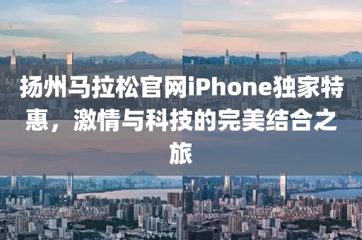 扬州马拉松官网iPhone独家特惠，激情与科技的完美结合之旅
