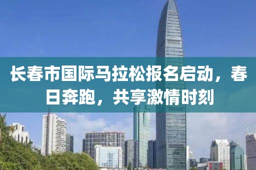 长春市国际马拉松报名启动，春日奔跑，共享激情时刻