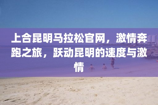 上合昆明马拉松官网，激情奔跑之旅，跃动昆明的速度与激情