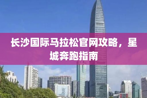 长沙国际马拉松官网攻略，星城奔跑指南