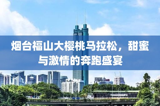 烟台福山大樱桃马拉松，甜蜜与激情的奔跑盛宴