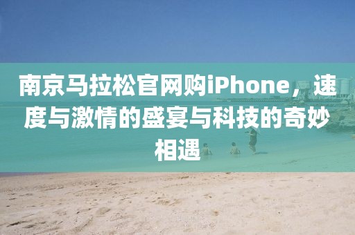 南京马拉松官网购iPhone，速度与激情的盛宴与科技的奇妙相遇