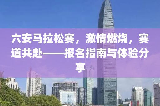 六安马拉松赛，激情燃烧，赛道共赴——报名指南与体验分享