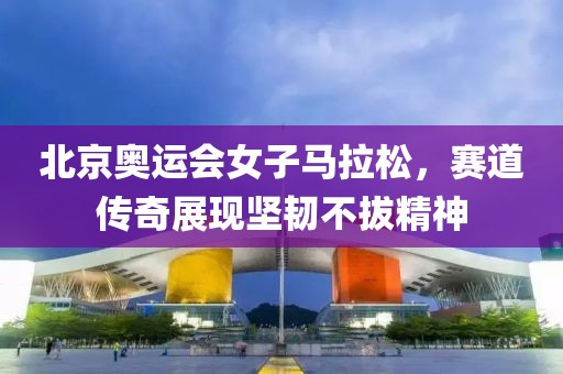 北京奥运会女子马拉松，赛道传奇展现坚韧不拔精神