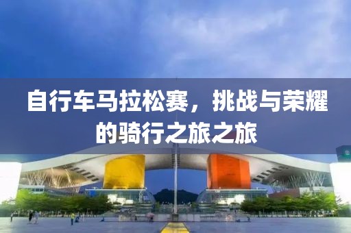 自行车马拉松赛，挑战与荣耀的骑行之旅之旅