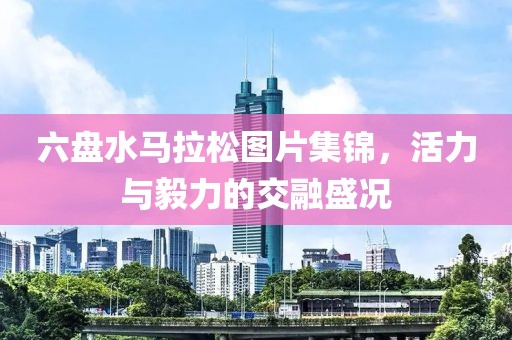 六盘水马拉松图片集锦，活力与毅力的交融盛况