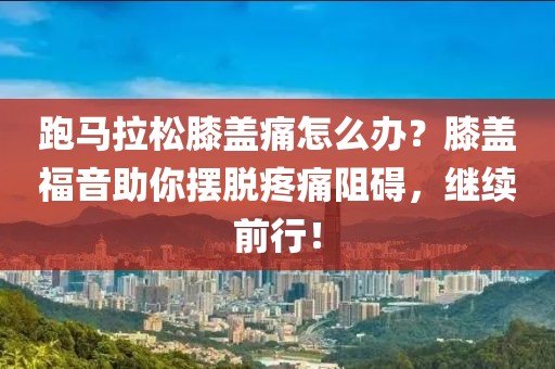 跑马拉松膝盖痛怎么办？膝盖福音助你摆脱疼痛阻碍，继续前行！