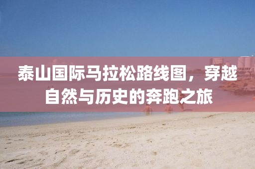 泰山国际马拉松路线图，穿越自然与历史的奔跑之旅