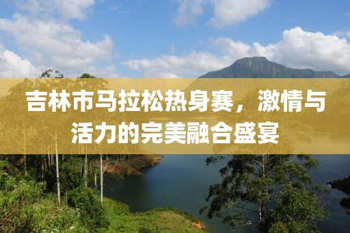 吉林市马拉松热身赛，激情与活力的完美融合盛宴