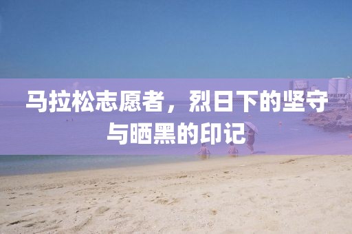 马拉松志愿者，烈日下的坚守与晒黑的印记