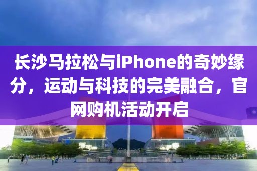 长沙马拉松与iPhone的奇妙缘分，运动与科技的完美融合，官网购机活动开启