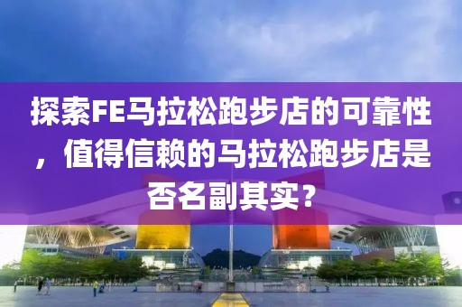 探索FE马拉松跑步店的可靠性，值得信赖的马拉松跑步店是否名副其实？