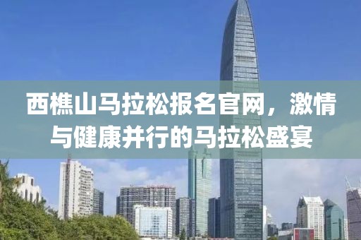 西樵山马拉松报名官网，激情与健康并行的马拉松盛宴
