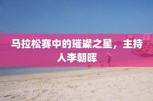 马拉松赛中的璀璨之星，主持人李朝晖