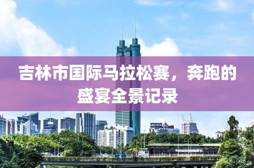 吉林市国际马拉松赛，奔跑的盛宴全景记录