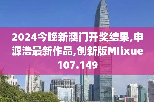 2024今晚新澳门开奖结果,申源浩最新作品,创新版MIixue107.149