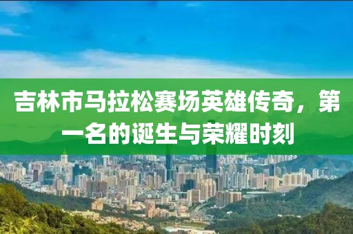 吉林市马拉松赛场英雄传奇，第一名的诞生与荣耀时刻