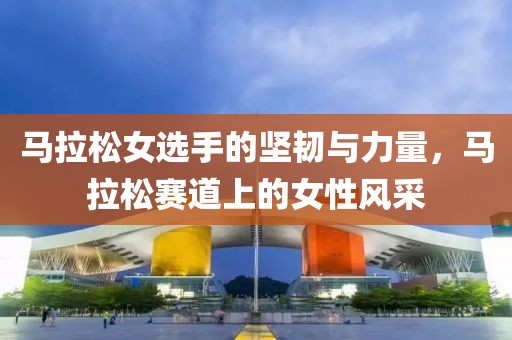 马拉松女选手的坚韧与力量，马拉松赛道上的女性风采
