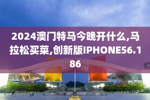 2024澳门特马今晚开什么,马拉松买菜,创新版IPHONE56.186