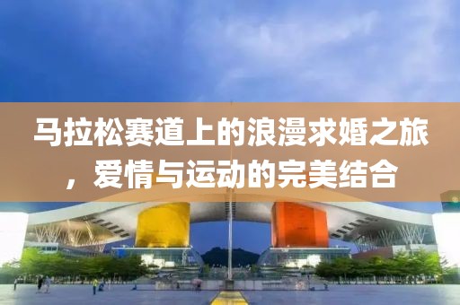 马拉松赛道上的浪漫求婚之旅，爱情与运动的完美结合