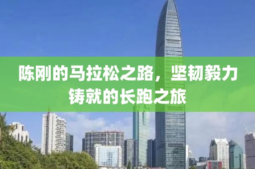 陈刚的马拉松之路，坚韧毅力铸就的长跑之旅