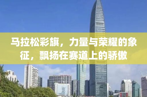 马拉松彩旗，力量与荣耀的象征，飘扬在赛道上的骄傲