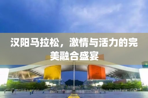 汉阳马拉松，激情与活力的完美融合盛宴