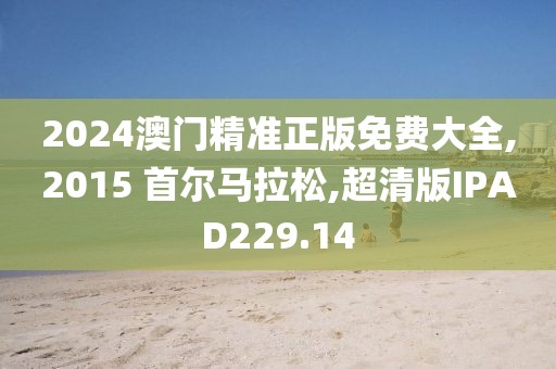 2024澳门精准正版免费大全,2015 首尔马拉松,超清版IPAD229.14