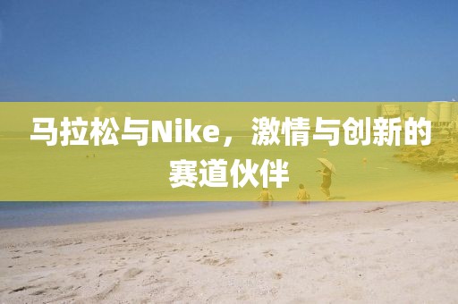 马拉松与Nike，激情与创新的赛道伙伴