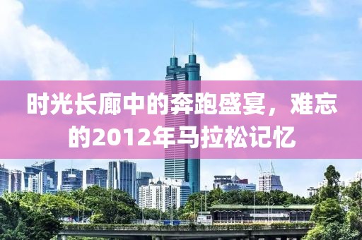 时光长廊中的奔跑盛宴，难忘的2012年马拉松记忆