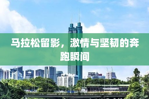 马拉松留影，激情与坚韧的奔跑瞬间