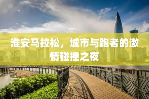 淮安马拉松，城市与跑者的激情碰撞之夜