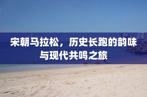 宋朝马拉松，历史长跑的韵味与现代共鸣之旅