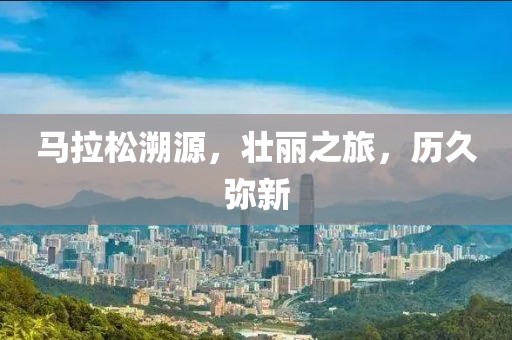 马拉松溯源，壮丽之旅，历久弥新
