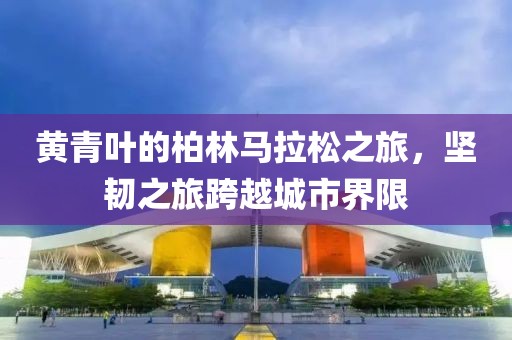 黄青叶的柏林马拉松之旅，坚韧之旅跨越城市界限