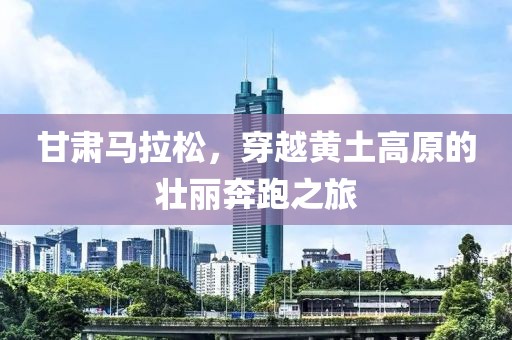 甘肃马拉松，穿越黄土高原的壮丽奔跑之旅