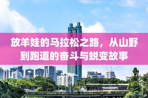 放羊娃的马拉松之路，从山野到跑道的奋斗与蜕变故事
