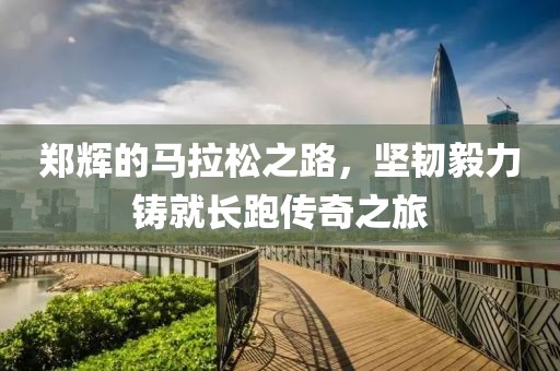 郑辉的马拉松之路，坚韧毅力铸就长跑传奇之旅