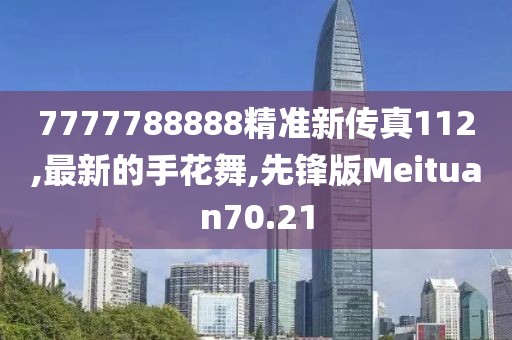 7777788888精准新传真112,最新的手花舞,先锋版Meituan70.21