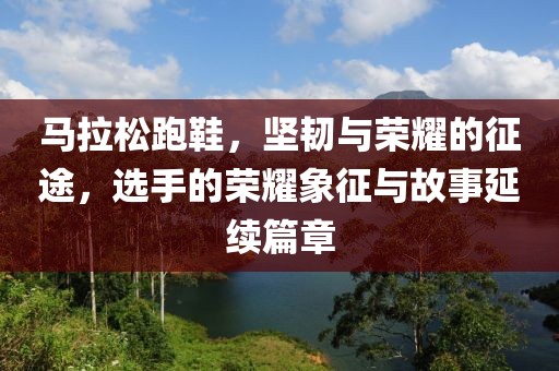 马拉松跑鞋，坚韧与荣耀的征途，选手的荣耀象征与故事延续篇章